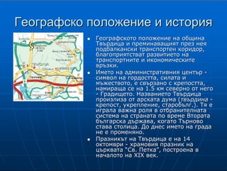 4
ГеографскоГеографско положение и историяположение и история
ГеографскотоГеографското положение на общинаположение на община
Твърдица и преминаващият през неяТвърдица и преминаващият през нея
подбалкански транспортен коридор,подбалкански транспортен коридор,
благоприятстват развитието наблагоприятстват развитието на
транспортните и икономическитетранспортните и икономическите
връзкивръзки..
Името на административния центърИмето на административния център --
символ на гордостта, силата исимвол на гордостта, силата и
мъжеството, е свързано с крепостта,мъжеството, е свързано с крепостта,
намираща се на 1.5 км северно от негонамираща се на 1.5 км северно от него
-- Градището.Градището. Названието ТвърдицаНазванието Твърдица
произлиза отпроизлиза от арскатаарската дума (дума (твърдинатвърдина --
крепост, укреплениекрепост, укрепление,, старобългстаробълг..). Тя е). Тя е
играла важна роля в отбранителнатаиграла важна роля в отбранителната
система на страната по време Вторатасистема на страната по време Втората
българска държава, когато Търновобългарска държава, когато Търново
става столица. До днес името на градастава столица. До днес името на града
не е променяно.не е променяно.
Празникът на Твърдица е на 14Празникът на Твърдица е на 14
октомвриоктомври -- храмовия празник нахрамовия празник на
църквата “Св. Петка”, построена вцърквата “Св. Петка”, построена в
началото на XIX век.началото на XIX век.
Името на административния център на общината - символ на гордостта,
силата и
мъжеството, е свързано с крепостта, намираща се на 1.5 км северно от него -
Градището. Названието Твърдица произлиза от старобългарската дума
твърдина
(крепост, укрепление). По своето геостратегическо разположение крепостта е
играла
важна роля в отбранителната система на страната по време Втората
българска държава,
когато Търново става нейна столица. От създаването на селището до днес
името на
града не е променяно.
Празникът на Твърдица е на 14 октомври, Петковден - храмовия празник на
църквата “Св. Петка”, построена в началото на XIX век.
 