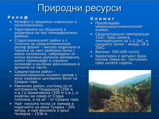 5
ПриродниПриродни ресурсиресурси
Р е л е фР е л е ф
•• Релефът е предимно планински иРелефът е предимно планински и
полупланински.полупланински.
•• Територията на общината еТериторията на общината е
разделена на триразделена на три геоморфоложкигеоморфоложки
района:района:
•• Старопланинският район е сСтаропланинският район е с
типични за среднопланинскиятипични за среднопланинския
релеф формирелеф форми –– високо издигнати ввисоко издигнати в
горната си част заоблени била сгорната си част заоблени била с
южно изложение, набраздени отюжно изложение, набраздени от
силно вкопани долинни врязвания,силно вкопани долинни врязвания,
които преминават в стръмникоито преминават в стръмни
склонове и дълбоки разчленения всклонове и дълбоки разчленения в
долните си части.долните си части.
•• Средногорски районСредногорски район --
нископланински хълмист релеф снископланински хълмист релеф с
ясно изразено централно било наясно изразено централно било на
Средна гора.Средна гора.
•• Равнинен район, състоящ се отРавнинен район, състоящ се от
котловинитекотловините ТвърдишкаТвърдишка (250 м(250 м
н.в.) ин.в.) и ШивачевскаШивачевска (200 м н.в.), е(200 м н.в.), е
очертан на север от Стараочертан на север от Стара
планина, а на югпланина, а на юг -- от Средна гора.от Средна гора.
•• НайНай-- ниската точка се намира вниската точка се намира в
поречието на река Тунджапоречието на река Тунджа -- 205205
метра, а найметра, а най--високата е връхвисоката е връх
ЧумернаЧумерна -- 1536 м.1536 м.
КК л и м а тл и м а т
•• ПреобладаваПреобладава
умереноконтиненталниятумереноконтиненталният
климат.климат.
•• Средногодишна температураСредногодишна температура
12оС. През зимата12оС. През зимата
температурите са 1температурите са 1--1.2оС, а1.2оС, а
средните летнисредните летни -- между 18 имежду 18 и
20оС.20оС.
•• Валежи: 550Валежи: 550--600600 млмл/м2./м2.
•• Характерен е вятърът бора,Характерен е вятърът бора,
посока северпосока север--юг, постояненюг, постоянен
през цялата година.през цялата година.
Р е л е ф
Релефът е предимно планински и полупланински.
Територията на община Твърдица е разделена на три
геоморфоложки района - старопланински,
средногорски и равнинен. Старопланинският район е
с типични за среднопланинския релеф форми - високо
издигнати в горната си част заоблени била с южно
изложение, набраздени от силно вкопани долинни
врязвания, които преминават в стръмни склонове и
дълбоки разчленения в долните си части.
Средногорският район се характеризира с
нископланински хълмист релеф с ясно изразено
централно било на Средна гора. Равнинният район, състоящ се от котловините
Твърдишка (250 м н.в.) и Шивачевска (200 м н.в.), е очертан на север от стръмните
склонове на Стара планина, а на юг - от полегатите склонове на Средна гора. Най-
ниската точка се намира в поречието на река Тунджа - 205 метра, а най-високата е връх
Чумерна - 1536 м.
К л и м а т
Преобладава умереноконтиненталният климат. Средногодишната температура на
въздуха е около 12оС. През зимата средномесечните температури са 1-1.2оС, а средните
летни температури са между 18 и 20оС. Валежите са около 550-600 мл/м2. Характерен
за територията на общината е вятърът бора, който е ориентиран в посока север-юг и е
постоянен през цялата година.
 
