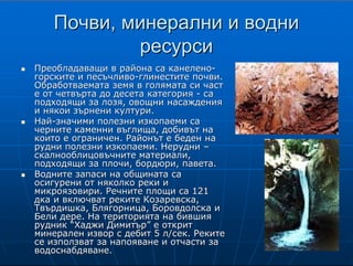 6
ПочвиПочви, минерални и водни, минерални и водни
ресурсиресурси
ПреобладаващиПреобладаващи в района са канеленов района са канелено--
горските и песъчливогорските и песъчливо--глинестите почви.глинестите почви.
Обработваемата земя в голямата си частОбработваемата земя в голямата си част
е от четвърта до десета категорияе от четвърта до десета категория -- саса
подходящи за лозя, овощни насажденияподходящи за лозя, овощни насаждения
и някои зърнени култури.и някои зърнени култури.
НайНай--значими полезни изкопаеми сазначими полезни изкопаеми са
черните каменни въглища, добивът начерните каменни въглища, добивът на
които е ограничен. Районът е беден накоито е ограничен. Районът е беден на
рудни полезни изкопаеми. Неруднирудни полезни изкопаеми. Нерудни ––
скалнооблицовъчнитескалнооблицовъчните материали,материали,
подходящи за плочи, бордюри, павета.подходящи за плочи, бордюри, павета.
Водните запаси на общината саВодните запаси на общината са
осигурени от няколко реки иосигурени от няколко реки и
микроязовири. Речните площи са 121микроязовири. Речните площи са 121
дка и включват рекитедка и включват реките КозаревскаКозаревска,,
ТвърдишкаТвърдишка,, БлягорницаБлягорница,, БоровдолскаБоровдолска ии
Бели дере. На територията на бившияБели дере. На територията на бившия
рудник “Хаджи Димитър” е откритрудник “Хаджи Димитър” е открит
минерален извор с дебит 5 л/сек. Рекитеминерален извор с дебит 5 л/сек. Реките
се използват за напояване и отчасти засе използват за напояване и отчасти за
водоснабдяване.водоснабдяване.
П о ч в и
В съответствие с полупланинския релеф преобладаващи в района са канелено-
горските и песъчливо-глинестите почви. Обработваемата земя в голямата си част е
поливна и е от четвърта до десета категория. Този тип почви са подходящи за
отглеждане на лозя, овощни насаждения и някои зърнени култури.
Ми н е р а л н и р е с у р с и
Най-значими полезни изкопаеми за икономиката
на общината са черните каменни въглища, добивът
на които е ограничен. Районът е беден на рудни
полезни изкопаеми. От нерудните изкопаеми по-
съществено значение имат скалнооблицовъчните
материали, подходящи за плочи, бордюри, павета и
др.
В о д н и р е с у р с и
Водните запаси на общината са осигурени от няколко реки и
микроязовири. Речните площи са 121 дка и включват реките
Козаревска, Твърдишка, Блягорница, Боровдолска и Бели дере. На
територията на бившия рудник “Хаджи Димитър” е открит
минерален извор с дебит 5 л/сек. Реките се използват за напояване
и отчасти за водоснабдяване.
Микроязовирите и водоемите заемат площ 954.7 дка с 5300 куб.
м вода. Те включват микроязовир Митрокук и водоем в
землището на гр. Твърдица, микроязовир Оризари и рибарници в
землището на с. Оризари, микроязовир и водоем в землището на
гр. Шивачево, водоем в землището на с. Сборище, водоем в
землището на с. Близнец. Микроязовирите и водоемите се
използват предимно за напояване и рибовъдство.
 