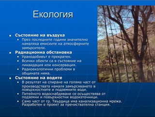 8
ЕкологияЕкология
СъстояниеСъстояние на въздухана въздуха
•• През последните години значителноПрез последните години значително
намаляха емисиите на атмосфернитенамаляха емисиите на атмосферните
замърсители.замърсители.
Радиационна обстановкаРадиационна обстановка
•• УранодобивътУранодобивът е прекратен.е прекратен.
•• Всички обекти са в състояние наВсички обекти са в състояние на
ликвидация или консервация.ликвидация или консервация.
•• РадиоекологичниРадиоекологични проблеми впроблеми в
общината няма.общината няма.
Състояние на водитеСъстояние на водите
•• В резултат на спиране на голяма част отВ резултат на спиране на голяма част от
производствата намаля замърсяването впроизводствата намаля замърсяването в
повърхностните и подземните води.повърхностните и подземните води.
•• Питейното водоснабдяване се осъществява отПитейното водоснабдяване се осъществява от
подземни и повърхностни водоизточници.подземни и повърхностни водоизточници.
•• Само част от гр. Твърдица има канализационна мрежа.Само част от гр. Твърдица има канализационна мрежа.
Разработен е проект за пречиствателна станция.Разработен е проект за пречиствателна станция.
В ъ з д у х и р а д и а ц и я
Състояние на въздуха
През последните години значително намаляха емисиите на атмосферните
замърсители и това подобри качествата на въздуха в община Твърдица.
Радиационна обстановка
На територията на община Твърдица уранодобивът е прекратен през 1990 година.
Всички обекти са в състояние на ликвидация или консервация. Радиоекологични
проблеми в общината няма.
С ъ с т о я н и е н а в о д и т е
В резултат на спиране на голяма част от производствата в град
Твърдица намаля замърсяването в повърхностните и подземните
води и бяха подобрени качествените им показатели. Питейното
водоснабдяване се осъществява от подземни и повърхностни
водоизточници. Само част от гр. Твърдица има канализационна
мрежа за отпадни битови води. Разработен е проект за
пречиствателна станция за отпадни битови води, изграждането на
която предстои.
 