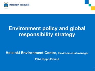 Environment policy and global
        responsibility strategy


Helsinki Environment Centre, Environmental manager
                            Päivi Kippo-Edlund


12.9.2012   Jussi Pajunen                            1
 