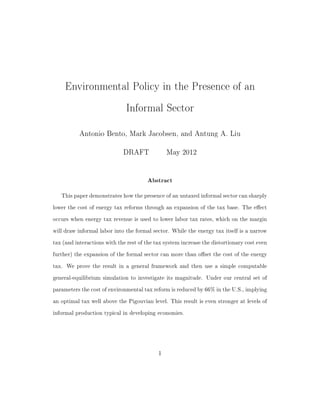 Environmental Policy in the Presence of an
Informal Sector
Antonio Bento, Mark Jacobsen, and Antung A. Liu
DRAFT May 2012
Abstract
This paper demonstrates how the presence of an untaxed informal sector can sharply
lower the cost of energy tax reforms through an expansion of the tax base. The eect
occurs when energy tax revenue is used to lower labor tax rates, which on the margin
will draw informal labor into the formal sector. While the energy tax itself is a narrow
tax (and interactions with the rest of the tax system increase the distortionary cost even
further) the expansion of the formal sector can more than oset the cost of the energy
tax. We prove the result in a general framework and then use a simple computable
general-equilibrium simulation to investigate its magnitude. Under our central set of
parameters the cost of environmental tax reform is reduced by 66% in the U.S., implying
an optimal tax well above the Pigouvian level. This result is even stronger at levels of
informal production typical in developing economies.
1
 