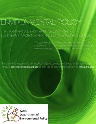 ENVIRONMENTAL POLICY
The Department of Environmental Policy promotes
sustainability in Student Government and throughout AU’s campus.

                              This year we will show the student government and other
                              clubs how to be more sustainable and work toward bringing
                              renewable energy to campus through fundraising events.




For more information or to get involved, please contact the Director of Environmental
Policy at jennifer.jones@ausg.org or sign up for Environmental Policy at join.ausg.org
 