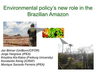Environmental policy’s new role in the
Brazilian Amazon
Jan Börner (UniBonn/CIFOR)
Jorge Hargrave (IPEA)
Krisztina Kis-Katos (Freiburg University)
Konstantin König (ICRAF)
Monique Sacardo Ferreira (IPEA)
 