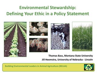 Environmental Stewardship:Defining Your Ethic in a Policy Statement Thomas Bass, Montana State University Jill Heemstra, University of Nebraska - Lincoln Building Environmental Leaders in Animal Agriculture (BELAA) 