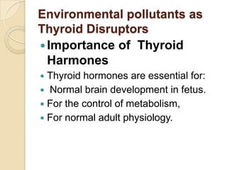 Environmental pollutants as
Thyroid Disruptors
 Importance of Thyroid
Harmones
Thyroid hormones are essential for:
 Normal brain development in fetus.
 For the control of metabolism,
 For normal adult physiology.


 