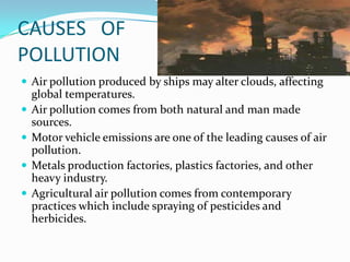 Environmental regulation             AIR POLLUTION The environmental pollution includes much more than the pollution of air, water and land.Air pollution has always been with us.The emergence of great factories and consumption of coal and other fossil fuels gave rise to unprecedented air pollution and the large volume of industrial chemical discharges. The elements of pollution, can be foreign substances or energies, or naturally occurring.Harmful gases are released in the atmosphere from industrial plants and automobiles.
