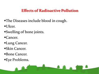 Effects of Radioactive Pollution

The Diseases include blood in cough.
Ulcer.
Swelling of bone joints.
Cancer.
Lung Cancer.
Skin Cancer.
Bone Cancer.
Eye Problems.
 