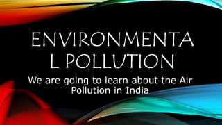 ENVIRONMENTA
L POLLUTION
We are going to learn about the Air
Pollution in India
 