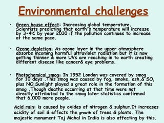 Environmental challenges
• Green house effect: Increasing global temperature.
Scientists predicting that earth's temperature will increase
by 3-40
C by year 2030 if the pollution continues to increase
at the same pace.
• Ozone depletion: As ozone layer in the upper atmosphere
absorbs incoming harmful ultraviolet radiation but it is now
getting thinner & more UVs are reaching in to earth creating
different disease like cancer& eye problems.
• Photochemical smog: In 1952 London was covered by smog
for 10 days .This smog was caused by fog, smoke, ash,& SO2
plus NO2.Sunlight played a great role in the formation of this
smog .Though deaths occurring at that time were not
directly attributed to the smog later statistics confirmed
that 6,000 more people.
Acid rain: is caused by oxides of nitrogen & sulphur.It increases
acidity of soil & effects the growth of trees & plants. The
majestic monument Taj Mahal in India is also affecting by this.
 
