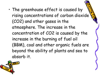 • The greenhouse effect is caused by
rising concentrations of carbon dioxide
(CO2) and other gases in the
atmosphere. The increase in the
concentration of CO2 is caused by the
increase in the burning of fuel oil
(BBM), coal and other organic fuels are
beyond the ability of plants and sea to
absorb it.
 