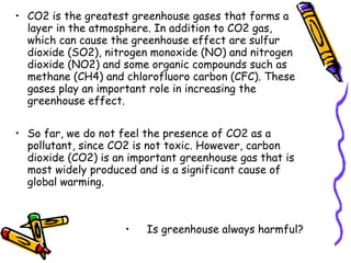 • CO2 is the greatest greenhouse gases that forms a
layer in the atmosphere. In addition to CO2 gas,
which can cause the greenhouse effect are sulfur
dioxide (SO2), nitrogen monoxide (NO) and nitrogen
dioxide (NO2) and some organic compounds such as
methane (CH4) and chlorofluoro carbon (CFC). These
gases play an important role in increasing the
greenhouse effect.
• So far, we do not feel the presence of CO2 as a
pollutant, since CO2 is not toxic. However, carbon
dioxide (CO2) is an important greenhouse gas that is
most widely produced and is a significant cause of
global warming.
• Is greenhouse always harmful?
 
