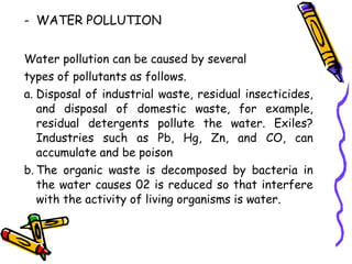 - WATER POLLUTION
Water pollution can be caused by several
types of pollutants as follows.
a. Disposal of industrial waste, residual insecticides,
and disposal of domestic waste, for example,
residual detergents pollute the water. Exiles?
Industries such as Pb, Hg, Zn, and CO, can
accumulate and be poison
b. The organic waste is decomposed by bacteria in
the water causes 02 is reduced so that interfere
with the activity of living organisms is water.
 