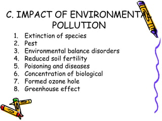 C. IMPACT OF ENVIRONMENTAL
POLLUTION
1. Extinction of species
2. Pest
3. Environmental balance disorders
4. Reduced soil fertility
5. Poisoning and diseases
6. Concentration of biological
7. Formed ozone hole
8. Greenhouse effect
 