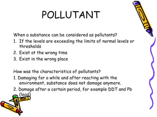 POLLUTANT
When a substance can be considered as pollutants?
1. If the levels are exceeding the limits of normal levels or
thresholds
2. Exist at the wrong time
3. Exist in the wrong place
How was the characteristics of pollutants?
1. Damaging for a while and after reacting with the
environment, substance does not damage anymore.
2. Damage after a certain period, for example DDT and Pb
(lead)
 