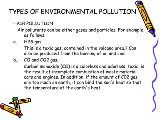 TYPES OF ENVIRONMENTAL POLLUTION
- AIR POLLUTION
Air pollutants can be either gases and particles. For example,
as follows.
a. H2S gas
This is a toxic gas, contained in the volcano area,? Can
also be produced from the burning of oil and coal
b. CO and CO2 gas.
Carbon monoxide (CO) is a colorless and odorless, toxic, is
the result of incomplete combustion of waste material
cars and engines. In addition, if the amount of C02 gas
are too much on earth, it can bind the sun's heat so that
the temperature of the earth's heat.
 