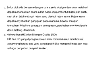 c. Sulfur dioksida bersama dengan udara serta oksigen dan sinar matahari
dapat menghasilkan asam sulfur. Asam ini membentuk kabut dan suatu
saat akan jatuh sebagai hujan yang disebut hujan asam. Hujan asam
dapat menyebabkan gangguan pada manusia, hewan, maupun
tumbuhan. Misalnya gangguan pernapasan, perubahan morfologi pada
daun, batang, dan benih.
d. Hidrokarbon (HC) dan Nitrogen Oksida (NO)
HC dan NO yang dipengaruhi oleh sinar matahari akan membentuk
smog yang berupa gas yang sangat pedih jika mengenai mata dan juga
sebagai penyebab penyakit kanker.
 