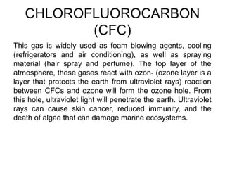 CHLOROFLUOROCARBON
(CFC)
This gas is widely used as foam blowing agents, cooling
(refrigerators and air conditioning), as well as spraying
material (hair spray and perfume). The top layer of the
atmosphere, these gases react with ozon- (ozone layer is a
layer that protects the earth from ultraviolet rays) reaction
between CFCs and ozone will form the ozone hole. From
this hole, ultraviolet light will penetrate the earth. Ultraviolet
rays can cause skin cancer, reduced immunity, and the
death of algae that can damage marine ecosystems.
 