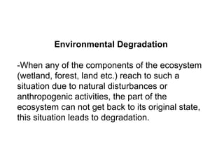 Environmental Degradation
-When any of the components of the ecosystem
(wetland, forest, land etc.) reach to such a
situation due to natural disturbances or
anthropogenic activities, the part of the
ecosystem can not get back to its original state,
this situation leads to degradation.
 