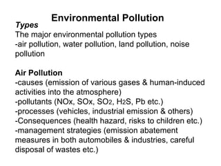 Types
The major environmental pollution types
-air pollution, water pollution, land pollution, noise
pollution
Air Pollution
-causes (emission of various gases & human-induced
activities into the atmosphere)
-pollutants (NOx, SOx, SO2, H2S, Pb etc.)
-processes (vehicles, industrial emission & others)
-Consequences (health hazard, risks to children etc.)
-management strategies (emission abatement
measures in both automobiles & industries, careful
disposal of wastes etc.)
Environmental Pollution
 