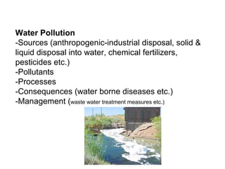 Water Pollution
-Sources (anthropogenic-industrial disposal, solid &
liquid disposal into water, chemical fertilizers,
pesticides etc.)
-Pollutants
-Processes
-Consequences (water borne diseases etc.)
-Management (waste water treatment measures etc.)
 