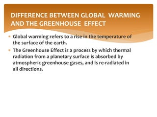  Global warming refers to a rise in the temperature of
the surface of the earth.
 The Greenhouse Effect is a process by which thermal
radiation from a planetary surface is absorbed by
atmospheric greenhouse gases, and is re-radiated in
all directions.
DIFFERENCE BETWEEN GLOBAL WARMING
AND THE GREENHOUSE EFFECT
 