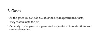 3. Gases
• All the gases like CO2, CO, SO2, chlorine are dangerous pollutants.
• They contaminate the air.
• Generally these gases are generated as product of combustions and
chemical reaction.
 