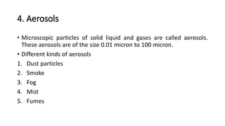 4. Aerosols
• Microscopic particles of solid liquid and gases are called aerosols.
These aerosols are of the size 0.01 micron to 100 micron.
• Different kinds of aerosols
1. Dust particles
2. Smoke
3. Fog
4. Mist
5. Fumes
 