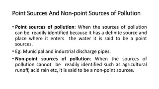 Point Sources And Non-point Sources of Pollution
• Point sources of pollution: When the sources of pollution
can be readily identified because it has a definite source and
place where it enters the water it is said to be a point
sources.
• Eg: Municipal and industrial discharge pipes.
• Non-point sources of pollution: When the sources of
pollution cannot be readily identified such as agricultural
runoff, acid rain etc, it is said to be a non-point sources.
 