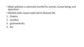 • Water pollution is extremely harmful for animals, human beings and
agriculture.
• Polluted water causes water borne diseases like
1. Cholera
2. Jaundice
3. gastroenteritis.
4. Etc.
 