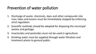 Prevention of water pollution
1. Discharge of waste- chemicals, dyes and other compounds into
river, lakes and oceans must be immediately stopped by enforcing
strict regulation.
2. Scientific methods should be adopted for disposing the municipal
wastes and garbage.
3. Insecticides and pesticides must not be used in agriculture.
4. Drinking water must be supplied through water filtration and
treatment plants to general public.
 
