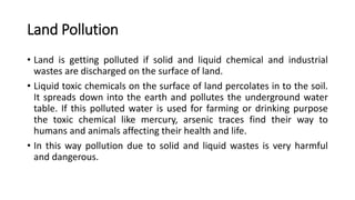 Land Pollution
• Land is getting polluted if solid and liquid chemical and industrial
wastes are discharged on the surface of land.
• Liquid toxic chemicals on the surface of land percolates in to the soil.
It spreads down into the earth and pollutes the underground water
table. If this polluted water is used for farming or drinking purpose
the toxic chemical like mercury, arsenic traces find their way to
humans and animals affecting their health and life.
• In this way pollution due to solid and liquid wastes is very harmful
and dangerous.
 