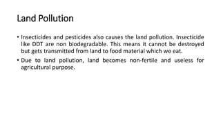 Land Pollution
• Insecticides and pesticides also causes the land pollution. Insecticide
like DDT are non biodegradable. This means it cannot be destroyed
but gets transmitted from land to food material which we eat.
• Due to land pollution, land becomes non-fertile and useless for
agricultural purpose.
 