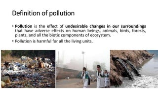 Definition of pollution
• Pollution is the effect of undesirable changes in our surroundings
that have adverse effects on human beings, animals, birds, forests,
plants, and all the biotic components of ecosystem.
• Pollution is harmful for all the living units.
 