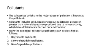 Pollutants
• The substances which are the major cause of pollution is known as
the pollutant.
• Pollutants includes solid, liquid or gaseous substances present in
greater than natural abundance produced due to human activity,
which have detrimental effect on our environment.
• From the ecological perspective pollutants can be classified as
follows:
1. Degradable pollutants
2. Slowly degradable pollutants
3. Non-Degradable pollutants
 