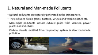 1. Natural and Man-made Pollutants
• Natural pollutants are naturally generated in the atmosphere.
• They includes pollen grains, bacteria, viruses and volcanic ashes etc.
• Man-made pollutants include exhaust gases from vehicles, power
plants and industries.
• Carbon dioxide emitted from respiratory system is also man-made
pollution.
 