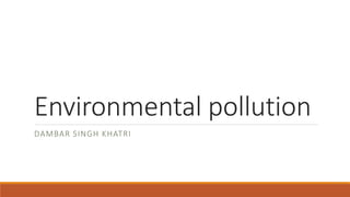 Environmental pollution
DAMBAR SINGH KHATRI
 