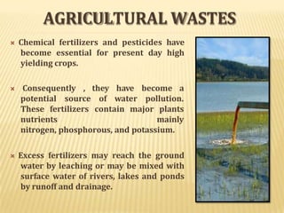 AGRICULTURAL WASTES
 Chemical fertilizers and pesticides have
become essential for present day high
yielding crops.
 Consequently ,
potential source
they have become a
of water pollution.
These fertilizers contain major plants
nutrients mainly
nitrogen, phosphorous, and potassium.
 Excess fertilizers may reach the ground
water by leaching or may be mixed with
surface water of rivers, lakes and ponds
by runoff and drainage.
 