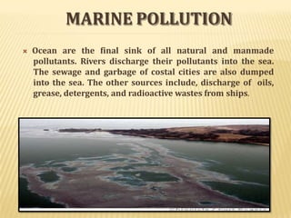 MARINE POLLUTION
 Ocean are the final sink of all natural and manmade
pollutants. Rivers discharge their pollutants into the sea.
The sewage and garbage of costal cities are also dumped
into the sea. The other sources include, discharge of oils,
grease, detergents, and radioactive wastes from ships.
 