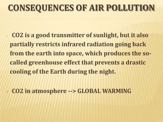 CONSEQUENCES OF AIR POLLUTION
 CO2 is a good transmitter of sunlight, but it also
partially restricts infrared radiation going back
from the earth into space, which produces the so-
called greenhouse effect that prevents a drastic
cooling of the Earth during the night.
 CO2 in atmosphere --> GLOBAL WARMING
 