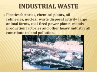 INDUSTRIAL WASTE
 Plastics factories, chemical plants, oil
refineries, nuclear waste disposal activity, large
animal farms, coal-fired power plants, metals
production factories and other heavy industry all
contribute to land pollution.
 