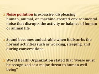  Noise pollution is excessive, displeasing
human, animal, or machine-created environmental
noise that disrupts the activity or balance of human
or animal life.
 Sound becomes undesirable when it disturbs the
normal activities such as working, sleeping, and
during conversations.
 World Health Organization stated that “Noise must
be recognized as a major threat to human well-
being”
 