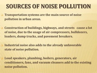 SOURCES OF NOISE POLLUTION
 Transportation systems are the main source of noise
pollution in urban areas.
 Construction of buildings, highways, and streets cause a lot
of noise, due to the usage of air compressors, bulldozers,
loaders, dump trucks, and pavement breakers.
 Industrial noise also adds to the already unfavorable
state of noise pollution.
 Loud speakers, plumbing, boilers, generators, air
conditioners, fans, and vacuum cleaners add to the existing
noise pollution.
 