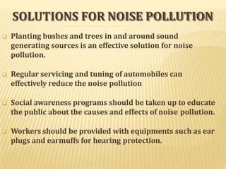 SOLUTIONS FOR NOISE POLLUTION
 Planting bushes and trees in and around sound
generating sources is an effective solution for noise
pollution.
 Regular servicing and tuning of automobiles can
effectively reduce the noise pollution
 Social awareness programs should be taken up to educate
the public about the causes and effects of noise pollution.
 Workers should be provided with equipments such as ear
plugs and earmuffs for hearing protection.
 