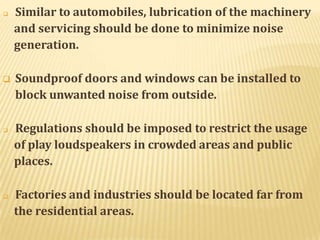  Similar to automobiles, lubrication of the machinery
and servicing should be done to minimize noise
generation.
 Soundproof doors and windows can be installed to
block unwanted noise from outside.
 Regulations should be imposed to restrict the usage
of play loudspeakers in crowded areas and public
places.
 Factories and industries should be located far from
the residential areas.
 