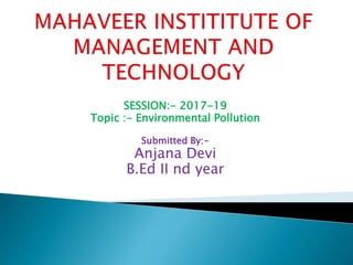 SESSION:- 2017-19
Topic :- Environmental Pollution
Submitted By:-
Anjana Devi
B.Ed II nd year
 