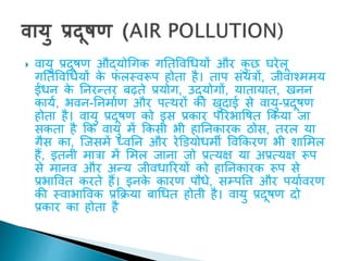  वायु प्रदूिण औद्योधगक गतिववधधयों और क
ु छ घरेलू
गतिववधधयों क
े फलस्वरूप होिा है। िाप संयंिों, जीवावममय
ईंधन क
े तनरन्िर बढ़िे प्रयोग, उद्योगों, यािायाि, खनन
काया, भवन-तनमााण और पत्थरों की खुदाई से वायु-प्रदूिण
होिा है। वायु प्रदूिण को इस प्रकार पररभाविि ककया जा
सकिा है कक वायु में ककसी भी हातनकारक ठोस, िरल या
गैस का, ल्जसमें ध्वतन और रेड़डयोधमी ववककरण भी िाशमल
हैं, इिनी मािा में शमल जाना जो प्रत्यक्ष या अप्रत्यक्ष रूप
से मानव और अन्य जीवधाररयों को हातनकारक रूप से
प्रभाववि करिे हैं। इनक
े कारण पौधे, सम्पवि और पयाावरण
की स्वाभाववक प्रकक्रया बाधधि होिी है। वायु प्रदूिण दो
प्रकार का होिा है
 
