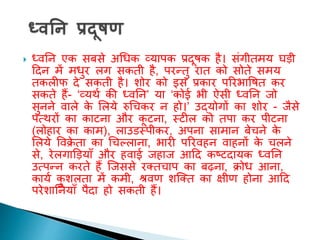  ध्वतन एक सबसे अधधक व्यापक प्रदूिक है। संगीिमय घड़ी
ददन में मधुर लग सकिी है, परन्िु राि को सोिे समय
िकलीफ दे सकिी है। िोर को इस प्रकार पररभाविि कर
सकिे हैं- ‘व्यथा की ध्वतन’ या ‘कोई भी ऐसी ध्वतन जो
सुनने वाले क
े शलये रुधचकर न हो।’ उद्योगों का िोर - जैसे
पत्थरों का काटना और क
ू टना, स्टील को िपा कर पीटना
(लोहार का काम), लाउडस्पीकर, अपना सामान बेचने क
े
शलये ववक्र
े िा का धचकलाना, भारी पररवहन वाहनों क
े चलने
से, रेलगाड़ड़यााँ और हवाई जहाज आदद कष्टदायक ध्वतन
उत्पन्न करिे हैं ल्जससे रक्िचाप का बढ़ना, क्रोध आना,
काया क
ु िलिा में कमी, श्रवण िल्क्ि का क्षीण होना आदद
परेिातनयााँ पैदा हो सकिी हैं।
 