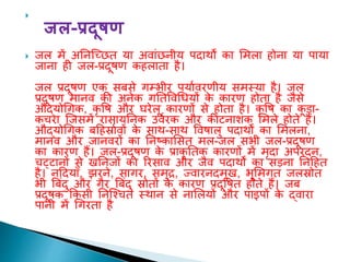 
जल-प्रदूषण
 जल में अतनल्छछि या अवांछनीय पदाथों का शमला होना या पाया
जाना ही जल-प्रदूिण कहलािा है।
जल प्रदूिण एक सबसे गम्भीर पयाावरणीय समस्या है। जल
प्रदूिण मानव की अनेक गतिववधधयों क
े कारण होिा है जैसे
औद्योधगक, कृ वि और घरेलू कारणों से होिा है। कृ वि का क
ू ड़ा-
कचरा ल्जसमें रासायतनक उवारक और कीटनािक शमले होिे हैं।
औद्योधगक बदहर्स्ाावों क
े साथ-साथ वविालु पदाथों का शमलना,
मानव और जानवरों का तनष्काशसि मल-जल सभी जल-प्रदूिण
का कारण हैं। जल-प्रदूिण क
े प्राकृ तिक कारणों में मृदा अपरदन,
चट्टानों से खतनजों का ररसाव और जैव पदाथों का सड़ना तनदहि
है। नददयााँ, झरने, सागर, समुद्र, ज्वारनदमुख, भूशमगि जलर्स्ोि
भी त्रबंदु और गैर त्रबंदु र्स्ोिों क
े कारण प्रदूविि होिे हैं। जब
प्रदूिक ककसी तनल्वचि स्थान से नाशलयों और पाइपों क
े द्वारा
पानी में धगरिा है
 
