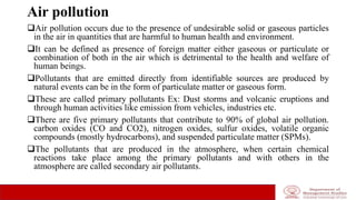Air pollution
Air pollution occurs due to the presence of undesirable solid or gaseous particles
in the air in quantities that are harmful to human health and environment.
It can be defined as presence of foreign matter either gaseous or particulate or
combination of both in the air which is detrimental to the health and welfare of
human beings.
Pollutants that are emitted directly from identifiable sources are produced by
natural events can be in the form of particulate matter or gaseous form.
These are called primary pollutants Ex: Dust storms and volcanic eruptions and
through human activities like emission from vehicles, industries etc.
There are five primary pollutants that contribute to 90% of global air pollution.
carbon oxides (CO and CO2), nitrogen oxides, sulfur oxides, volatile organic
compounds (mostly hydrocarbons), and suspended particulate matter (SPMs).
The pollutants that are produced in the atmosphere, when certain chemical
reactions take place among the primary pollutants and with others in the
atmosphere are called secondary air pollutants.
 